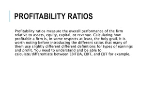 PROFITABILITY RATIOS
Profitability ratios measure the overall performance of the firm
relative to assets, equity, capital, or revenue. Calculating how
profitable a firm is, in some respects at least, the holy grail. It is
worth noting before introducing the different ratios that many of
them use slightly different different definitions for types of earnings
and profit. You need to understand and be able to
calculate/differentiate between EBITDA, EBIT, and EBT for example.
 