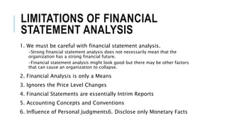 LIMITATIONS OF FINANCIAL
STATEMENT ANALYSIS
1. We must be careful with financial statement analysis.
-Strong financial statement analysis does not necessarily mean that the
organization has a strong financial future.
-Financial statement analysis might look good but there may be other factors
that can cause an organization to collapse.
2. Financial Analysis is only a Means
3. Ignores the Price Level Changes
4. Financial Statements are essentially Intrim Reports
5. Accounting Concepts and Conventions
6. Influence of Personal Judgments6. Disclose only Monetary Facts
 