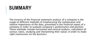 SUMMARY
The essence of the financial statement analysis of a company is the
usage of different methods of emphasizing the comparative and
relative importance of the data, presented in the financial report of a
company in order to evaluate company’s performance and position.
These methods include horizontal and vertical analysis, calculation of
various ratios, studying and interpreting their values in order to make
right conclusions on the business.
 