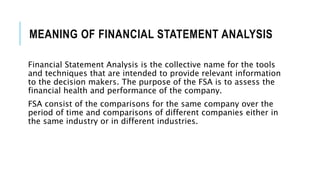 MEANING OF FINANCIAL STATEMENT ANALYSIS
Financial Statement Analysis is the collective name for the tools
and techniques that are intended to provide relevant information
to the decision makers. The purpose of the FSA is to assess the
financial health and performance of the company.
FSA consist of the comparisons for the same company over the
period of time and comparisons of different companies either in
the same industry or in different industries.
 