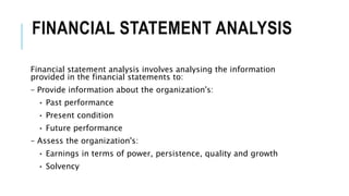 FINANCIAL STATEMENT ANALYSIS
Financial statement analysis involves analysing the information
provided in the financial statements to:
– Provide information about the organization's:
• Past performance
• Present condition
• Future performance
– Assess the organization's:
• Earnings in terms of power, persistence, quality and growth
• Solvency
 