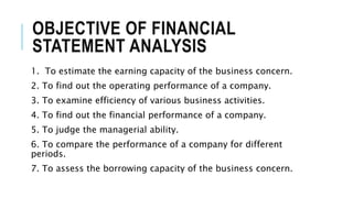 OBJECTIVE OF FINANCIAL
STATEMENT ANALYSIS
1. To estimate the earning capacity of the business concern.
2. To find out the operating performance of a company.
3. To examine efficiency of various business activities.
4. To find out the financial performance of a company.
5. To judge the managerial ability.
6. To compare the performance of a company for different
periods.
7. To assess the borrowing capacity of the business concern.
 