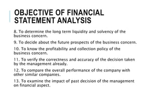 OBJECTIVE OF FINANCIAL
STATEMENT ANALYSIS
8. To determine the long term liquidity and solvency of the
business concern.
9. To decide about the future prospects of the business concern.
10. To know the profitability and collection policy of the
business concern.
11. To verify the correctness and accuracy of the decision taken
by the management already.
12. To compare the overall performance of the company with
other similar companies.
13. To examine the impact of past decision of the management
on financial aspect.
 