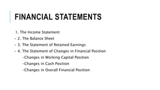 FINANCIAL STATEMENTS
1. The Income Statement
• 2. The Balance Sheet
• 3. The Statement of Retained Earnings
• 4. The Statement of Changes in Financial Position
-Changes in Working Capital Position
-Changes in Cash Position
-Changes in Overall Financial Position
 