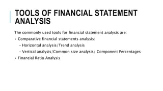 TOOLS OF FINANCIAL STATEMENT
ANALYSIS
The commonly used tools for financial statement analysis are:
• Comparative financial statements analysis:
– Horizontal analysis/Trend analysis
– Vertical analysis/Common size analysis/ Component Percentages
• Financial Ratio Analysis
 