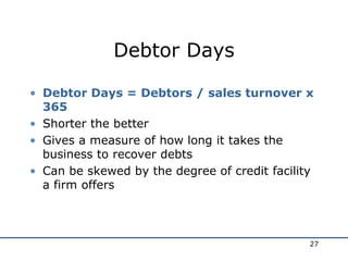 Debtor Days
• Debtor Days = Debtors / sales turnover x
365
• Shorter the better
• Gives a measure of how long it takes the
business to recover debts
• Can be skewed by the degree of credit facility
a firm offers
27
 