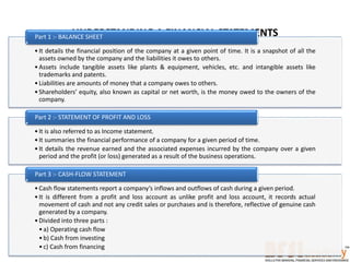 UNDERSTANDING A FINANCIAL STATEMENTS
•It details the financial position of the company at a given point of time. It is a snapshot of all the
assets owned by the company and the liabilities it owes to others.
•Assets include tangible assets like plants & equipment, vehicles, etc. and intangible assets like
trademarks and patents.
•Liabilities are amounts of money that a company owes to others.
•Shareholders’ equity, also known as capital or net worth, is the money owed to the owners of the
company.
Part 1 :- BALANCE SHEET
•It is also referred to as Income statement.
•It summaries the financial performance of a company for a given period of time.
•It details the revenue earned and the associated expenses incurred by the company over a given
period and the profit (or loss) generated as a result of the business operations.
Part 2 :- STATEMENT OF PROFIT AND LOSS
•Cash flow statements report a company’s inflows and outflows of cash during a given period.
•It is different from a profit and loss account as unlike profit and loss account, it records actual
movement of cash and not any credit sales or purchases and is therefore, reflective of genuine cash
generated by a company.
•Divided into three parts :
•a) Operating cash flow
•b) Cash from investing
•c) Cash from financing
Part 3 :- CASH-FLOW STATEMENT
 