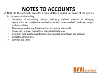 NOTES TO ACCOUNTS Notes to the accounts provides a more detailed analysis of some of the entries
in the accounts including
 Disclosure of accounting policies used (e.g. method adopted for charging
depreciation i.e. straight-line method or written down method ) and any changes
to these policies
 An explanation for any deviation from accounting standards
 Sources of turnover from different geographical areas
 Details of fixed assets, investments, share capital, debentures and reserves
 Directors’ emoluments
 Earnings per share
 