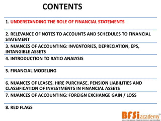 1. UNDERSTANDING THE ROLE OF FINANCIAL STATEMENTS
2. RELEVANCE OF NOTES TO ACCOUNTS AND SCHEDULES TO FINANCIAL
STATEMENT
3. NUANCES OF ACCOUNTING: INVENTORIES, DEPRECIATION, EPS,
INTANGIBLE ASSETS
4. INTRODUCTION TO RATIO ANALYSIS
5. FINANCIAL MODELING
6. NUANCES OF LEASES, HIRE PURCHASE, PENSION LIABILITIES AND
CLASSIFICATION OF INVESTMENTS IN FINANCIAL ASSETS
7. NUANCES OF ACCOUNTING: FOREIGN EXCHANGE GAIN / LOSS
8. RED FLAGS
CONTENTS
 