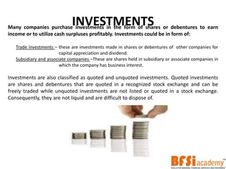 INVESTMENTSMany companies purchase investments in the form of shares or debentures to earn
income or to utilize cash surpluses profitably. Investments could be in form of:
Trade investments – these are investments made in shares or debentures of other companies for
capital appreciation and dividend.
Subsidiary and associate companies –These are shares held in subsidiary or associate companies in
which the company has business interest.
Investments are also classified as quoted and unquoted investments. Quoted investments
are shares and debentures that are quoted in a recognized stock exchange and can be
freely traded while unquoted investments are not listed or quoted in a stock exchange.
Consequently, they are not liquid and are difficult to dispose of.
 