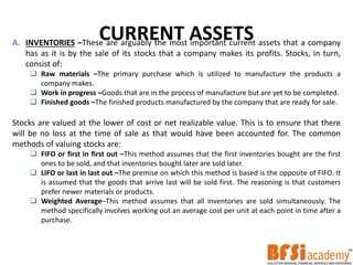 CURRENT ASSETSA. INVENTORIES –These are arguably the most important current assets that a company
has as it is by the sale of its stocks that a company makes its profits. Stocks, in turn,
consist of:
 Raw materials –The primary purchase which is utilized to manufacture the products a
company makes.
 Work in progress –Goods that are in the process of manufacture but are yet to be completed.
 Finished goods –The finished products manufactured by the company that are ready for sale.
Stocks are valued at the lower of cost or net realizable value. This is to ensure that there
will be no loss at the time of sale as that would have been accounted for. The common
methods of valuing stocks are:
 FIFO or first in first out –This method assumes that the first inventories bought are the first
ones to be sold, and that inventories bought later are sold later.
 LIFO or last in last out –The premise on which this method is based is the opposite of FIFO. It
is assumed that the goods that arrive last will be sold first. The reasoning is that customers
prefer newer materials or products.
 Weighted Average–This method assumes that all inventories are sold simultaneously. The
method specifically involves working out an average cost per unit at each point in time after a
purchase.
 