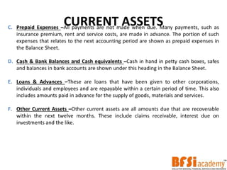 CURRENT ASSETSC. Prepaid Expenses –All payments are not made when due. Many payments, such as
insurance premium, rent and service costs, are made in advance. The portion of such
expenses that relates to the next accounting period are shown as prepaid expenses in
the Balance Sheet.
D. Cash & Bank Balances and Cash equivalents –Cash in hand in petty cash boxes, safes
and balances in bank accounts are shown under this heading in the Balance Sheet.
E. Loans & Advances –These are loans that have been given to other corporations,
individuals and employees and are repayable within a certain period of time. This also
includes amounts paid in advance for the supply of goods, materials and services.
F. Other Current Assets –Other current assets are all amounts due that are recoverable
within the next twelve months. These include claims receivable, interest due on
investments and the like.
 
