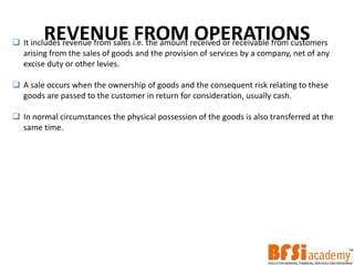 REVENUE FROM OPERATIONS It includes revenue from sales i.e. the amount received or receivable from customers
arising from the sales of goods and the provision of services by a company, net of any
excise duty or other levies.
 A sale occurs when the ownership of goods and the consequent risk relating to these
goods are passed to the customer in return for consideration, usually cash.
 In normal circumstances the physical possession of the goods is also transferred at the
same time.
 