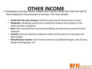 OTHER INCOME Companies may also receive income from sources other than from the sale of
their products or the provision of services. This may include:
 Profit from the sale of assets –Profit from the sale of investments or assets.
 Dividends –Dividends earned from investments made by the company in the
shares of other companies.
 Rent –Rent received from commercial buildings and apartments leased from the
company.
 Interest –Interest received on deposits made and loans given to corporate and
other bodies.
 Miscellaneous Income: Such income comprises Liquidated damages, sale of scrap,
foreign exchange gain, etc.
 
