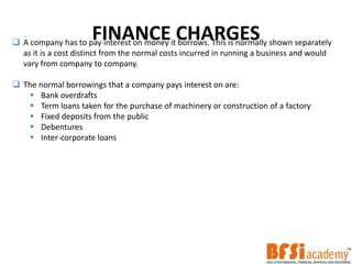 FINANCE CHARGES A company has to pay interest on money it borrows. This is normally shown separately
as it is a cost distinct from the normal costs incurred in running a business and would
vary from company to company.
 The normal borrowings that a company pays interest on are:
 Bank overdrafts
 Term loans taken for the purchase of machinery or construction of a factory
 Fixed deposits from the public
 Debentures
 Inter-corporate loans
 