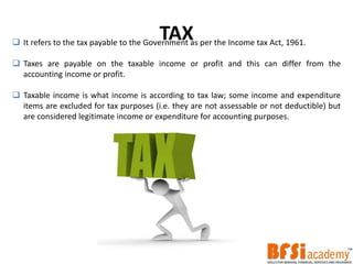 TAX It refers to the tax payable to the Government as per the Income tax Act, 1961.
 Taxes are payable on the taxable income or profit and this can differ from the
accounting income or profit.
 Taxable income is what income is according to tax law; some income and expenditure
items are excluded for tax purposes (i.e. they are not assessable or not deductible) but
are considered legitimate income or expenditure for accounting purposes.
 