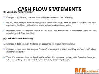 CASH FLOW STATEMENTS(b) Cash Flow from Investing:-
 Changes in equipment, assets or investments relate to cash from investing.
 Usually cash changes from investing are a “cash out” item, because cash is used to buy new
equipment, buildings or short-term assets such as marketable securities.
 However, when a company divests of an asset, the transaction is considered “cash in” for
calculating cash from investing.
(c) Cash Flow from Financing:-
 Changes in debt, loans or dividends are accounted for in cash from financing.
 Changes in cash from financing are “cash in” when capital is raised, and they are “cash out” when
dividends are paid.
 Thus, if a company issues a bond to the public, the company receives cash financing; however,
when interest is paid to bondholders, the company is reducing its cash.
 