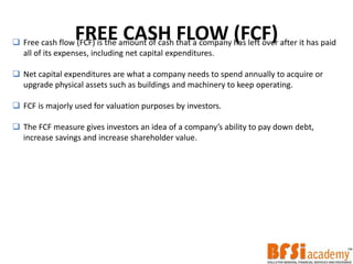 FREE CASH FLOW (FCF) Free cash flow (FCF) is the amount of cash that a company has left over after it has paid
all of its expenses, including net capital expenditures.
 Net capital expenditures are what a company needs to spend annually to acquire or
upgrade physical assets such as buildings and machinery to keep operating.
 FCF is majorly used for valuation purposes by investors.
 The FCF measure gives investors an idea of a company’s ability to pay down debt,
increase savings and increase shareholder value.
 