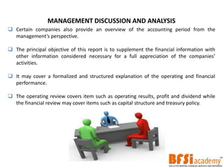 MANAGEMENT DISCUSSION AND ANALYSIS
 Certain companies also provide an overview of the accounting period from the
management’s perspective.
 The principal objective of this report is to supplement the financial information with
other information considered necessary for a full appreciation of the companies’
activities.
 It may cover a formalized and structured explanation of the operating and financial
performance.
 The operating review covers item such as operating results, profit and dividend while
the financial review may cover items such as capital structure and treasury policy.
 