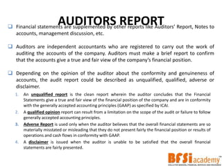 AUDITORS REPORT Financial statements are supplemented by other reports like Auditors’ Report, Notes to
accounts, management discussion, etc.
 Auditors are independent accountants who are registered to carry out the work of
auditing the accounts of the company. Auditors must make a brief report to confirm
that the accounts give a true and fair view of the company’s financial position.
 Depending on the opinion of the auditor about the conformity and genuineness of
accounts, the audit report could be described as unqualified, qualified, adverse or
disclaimer.
1. An unqualified report is the clean report wherein the auditor concludes that the Financial
Statements give a true and fair view of the financial position of the company and are in conformity
with the generally accepted accounting principles (GAAP) as specified by ICAI.
2. A qualified opinion report can result from a limitation on the scope of the audit or failure to follow
generally accepted accounting principles.
3. Adverse Report is used only when the auditor believes that the overall financial statements are so
materially misstated or misleading that they do not present fairly the financial position or results of
operations and cash flows in conformity with GAAP.
4. A disclaimer is issued when the auditor is unable to be satisfied that the overall financial
statements are fairly presented.
 