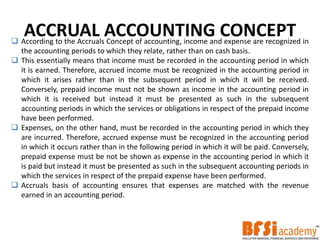 ACCRUAL ACCOUNTING CONCEPT According to the Accruals Concept of accounting, income and expense are recognized in
the accounting periods to which they relate, rather than on cash basis.
 This essentially means that income must be recorded in the accounting period in which
it is earned. Therefore, accrued income must be recognized in the accounting period in
which it arises rather than in the subsequent period in which it will be received.
Conversely, prepaid income must not be shown as income in the accounting period in
which it is received but instead it must be presented as such in the subsequent
accounting periods in which the services or obligations in respect of the prepaid income
have been performed.
 Expenses, on the other hand, must be recorded in the accounting period in which they
are incurred. Therefore, accrued expense must be recognized in the accounting period
in which it occurs rather than in the following period in which it will be paid. Conversely,
prepaid expense must be not be shown as expense in the accounting period in which it
is paid but instead it must be presented as such in the subsequent accounting periods in
which the services in respect of the prepaid expense have been performed.
 Accruals basis of accounting ensures that expenses are matched with the revenue
earned in an accounting period.
 