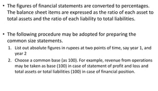 • The figures of financial statements are converted to percentages.
The balance sheet items are expressed as the ratio of each asset to
total assets and the ratio of each liability to total liabilities.
• The following procedure may be adopted for preparing the
common size statements.
1. List out absolute figures in rupees at two points of time, say year 1, and
year 2
2. Choose a common base (as 100). For example, revenue from operations
may be taken as base (100) in case of statement of profit and loss and
total assets or total liabilities (100) in case of financial position.
 