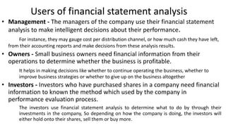 Users of financial statement analysis
• Management - The managers of the company use their financial statement
analysis to make intelligent decisions about their performance.
For instance, they may gauge cost per distribution channel, or how much cash they have left,
from their accounting reports and make decisions from these analysis results.
• Owners - Small business owners need financial information from their
operations to determine whether the business is profitable.
It helps in making decisions like whether to continue operating the business, whether to
improve business strategies or whether to give up on the business altogether
• Investors - Investors who have purchased shares in a company need financial
information to known the method which used by the company in
performance evaluation process.
The investors use financial statement analysis to determine what to do by through their
investments in the company, So depending on how the company is doing, the investors will
either hold onto their shares, sell them or buy more.
 