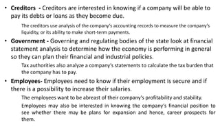 • Creditors - Creditors are interested in knowing if a company will be able to
pay its debts or loans as they become due.
The creditors use analysis of the company‘s accounting records to measure the company‘s
liquidity, or its ability to make short-term payments.
• Government - Governing and regulating bodies of the state look at financial
statement analysis to determine how the economy is performing in general
so they can plan their financial and industrial policies.
Tax authorities also analyze a company‘s statements to calculate the tax burden that
the company has to pay.
• Employees- Employees need to know if their employment is secure and if
there is a possibility to increase their salaries.
The employees want to be abreast of their company‘s profitability and stability.
Employees may also be interested in knowing the company‘s financial position to
see whether there may be plans for expansion and hence, career prospects for
them.
 