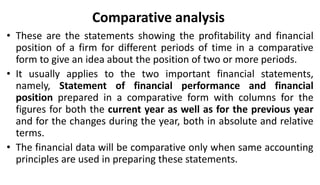 Comparative analysis
• These are the statements showing the profitability and financial
position of a firm for different periods of time in a comparative
form to give an idea about the position of two or more periods.
• It usually applies to the two important financial statements,
namely, Statement of financial performance and financial
position prepared in a comparative form with columns for the
figures for both the current year as well as for the previous year
and for the changes during the year, both in absolute and relative
terms.
• The financial data will be comparative only when same accounting
principles are used in preparing these statements.
 