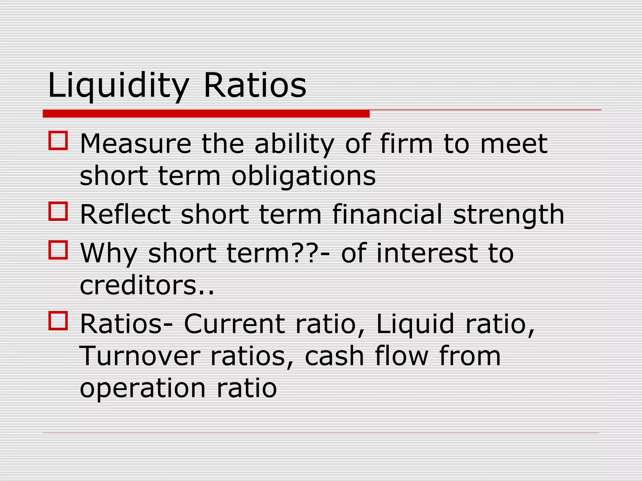 Liquidity Ratios
 Measure the ability of firm to meet
short term obligations
 Reflect short term financial strength
 Why short term??- of interest to
creditors..
 Ratios- Current ratio, Liquid ratio,
Turnover ratios, cash flow from
operation ratio
 