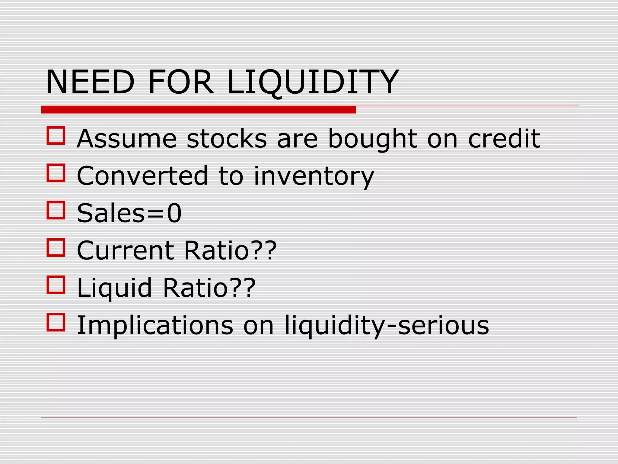 NEED FOR LIQUIDITY
 Assume stocks are bought on credit
 Converted to inventory
 Sales=0
 Current Ratio??
 Liquid Ratio??
 Implications on liquidity-serious
 