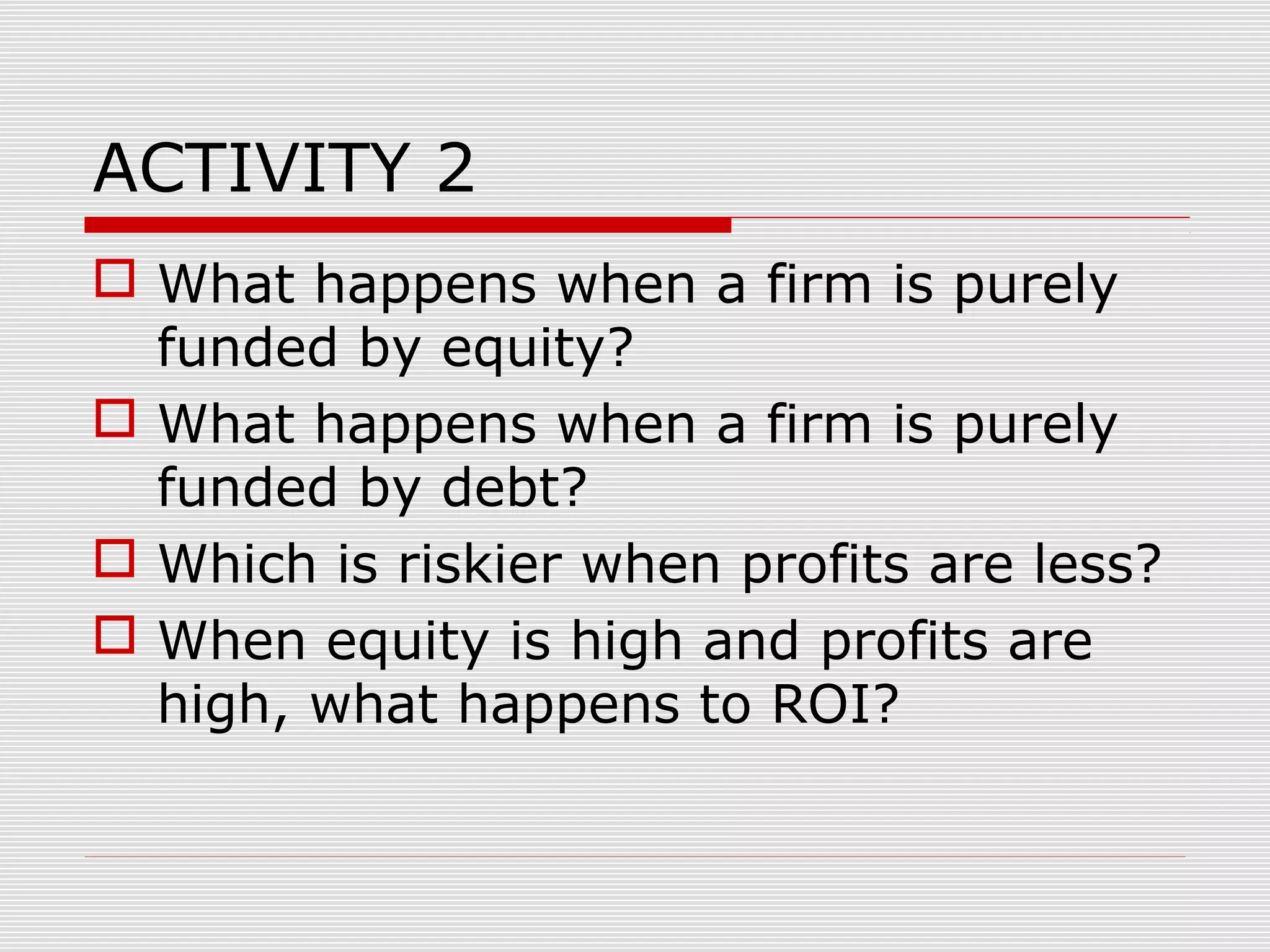 ACTIVITY 2
 What happens when a firm is purely
funded by equity?
 What happens when a firm is purely
funded by debt?
 Which is riskier when profits are less?
 When equity is high and profits are
high, what happens to ROI?
 