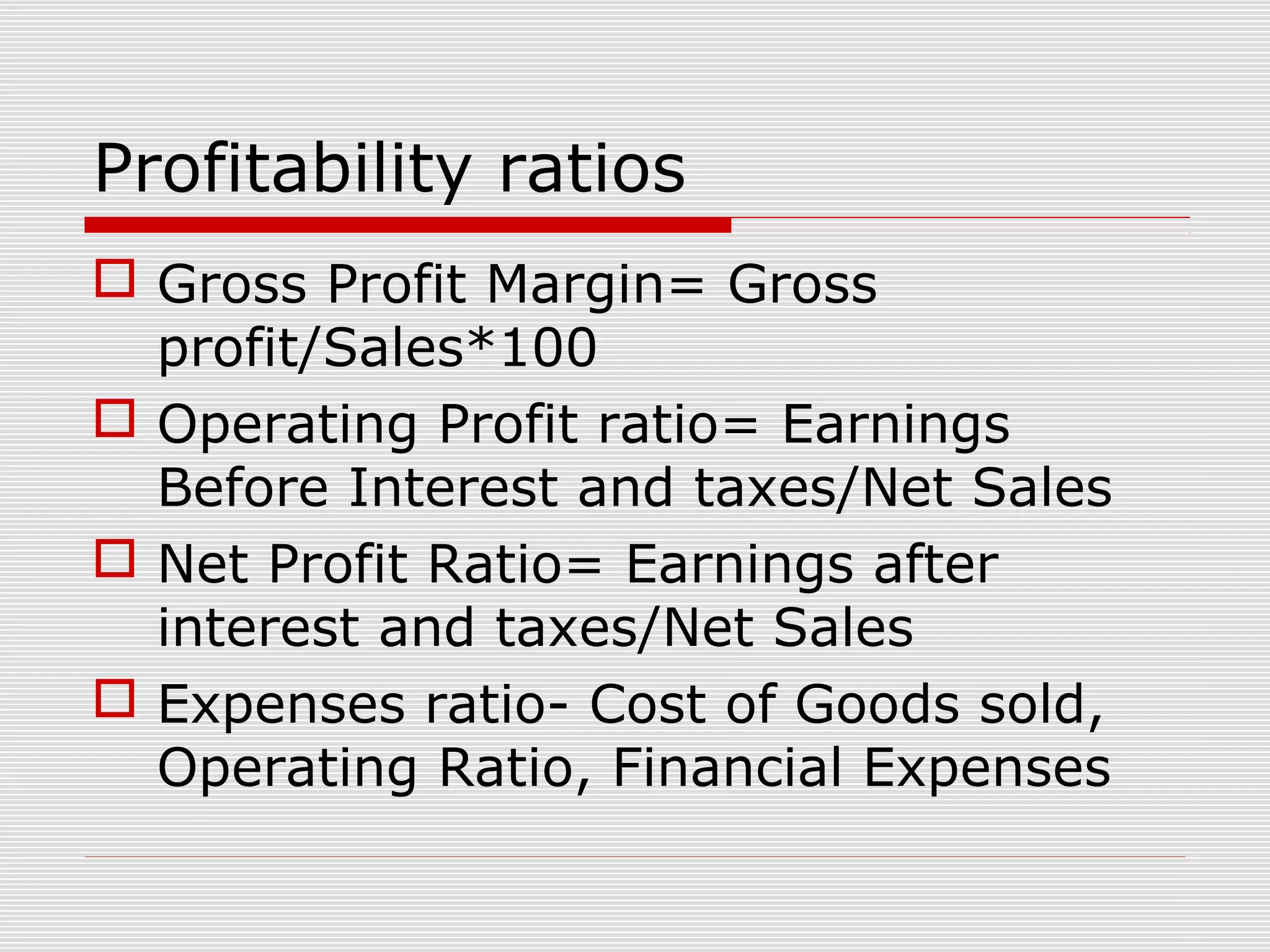 Profitability ratios
 Gross Profit Margin= Gross
profit/Sales*100
 Operating Profit ratio= Earnings
Before Interest and taxes/Net Sales
 Net Profit Ratio= Earnings after
interest and taxes/Net Sales
 Expenses ratio- Cost of Goods sold,
Operating Ratio, Financial Expenses
 