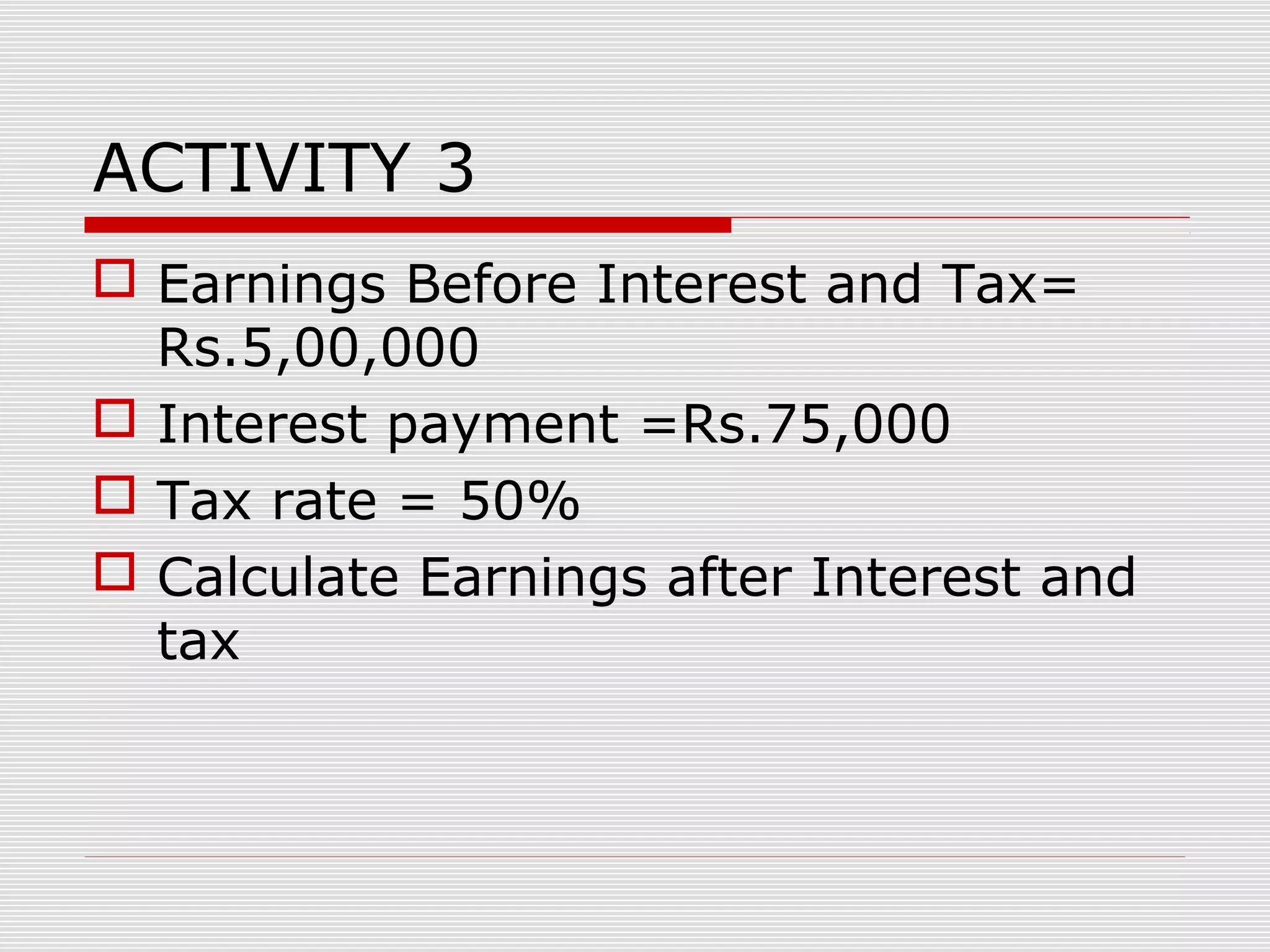 ACTIVITY 3
 Earnings Before Interest and Tax=
Rs.5,00,000
 Interest payment =Rs.75,000
 Tax rate = 50%
 Calculate Earnings after Interest and
tax
 