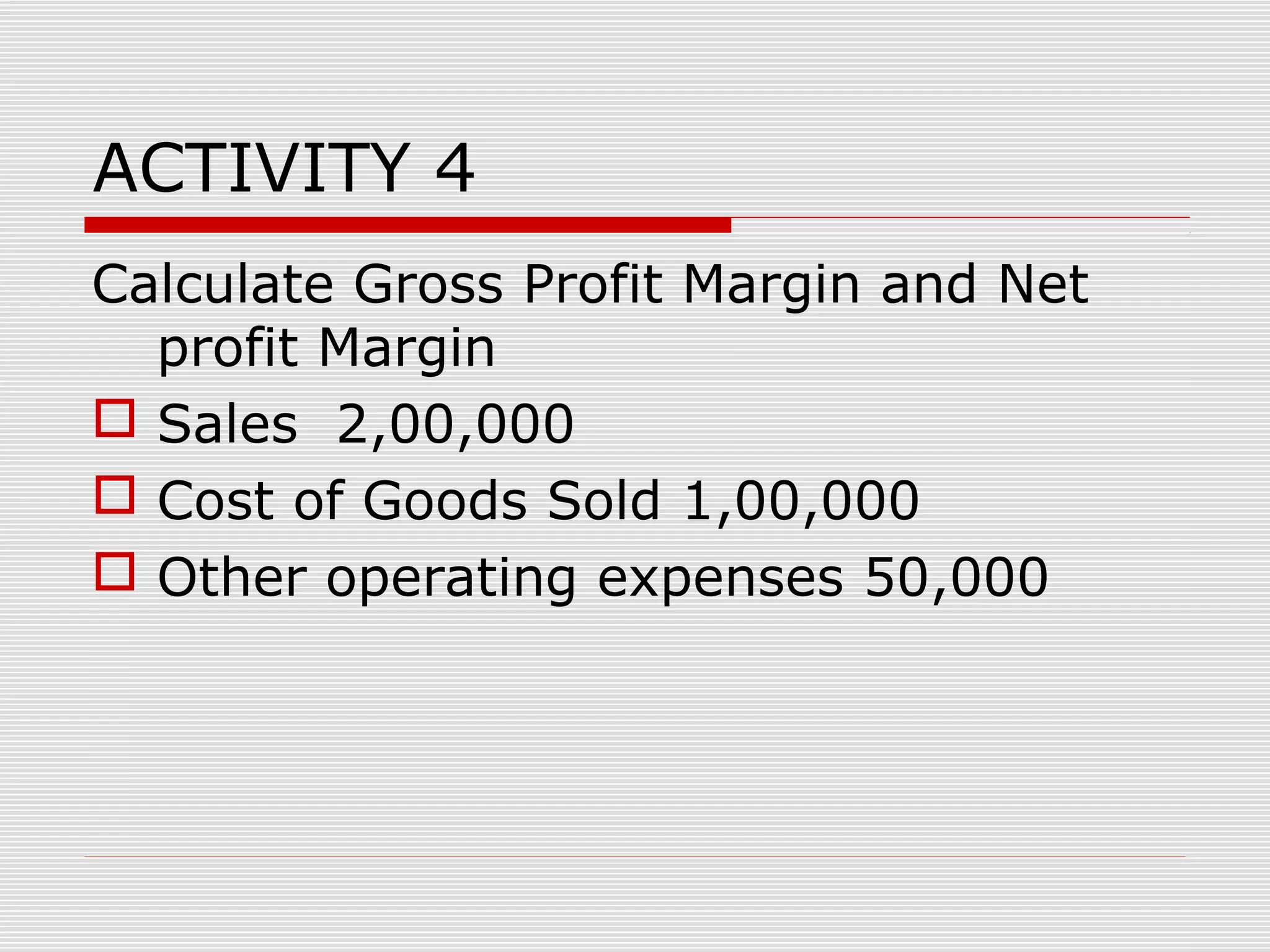 ACTIVITY 4
Calculate Gross Profit Margin and Net
profit Margin
 Sales 2,00,000
 Cost of Goods Sold 1,00,000
 Other operating expenses 50,000
 