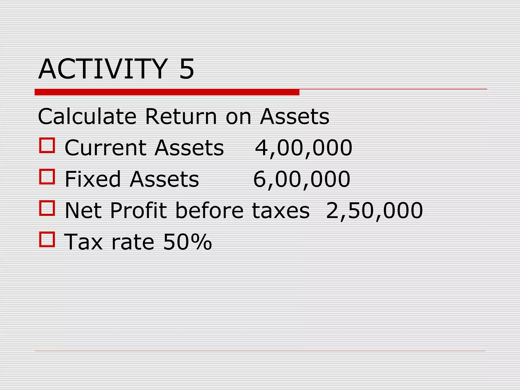 ACTIVITY 5
Calculate Return on Assets
 Current Assets 4,00,000
 Fixed Assets 6,00,000
 Net Profit before taxes 2,50,000
 Tax rate 50%
 
