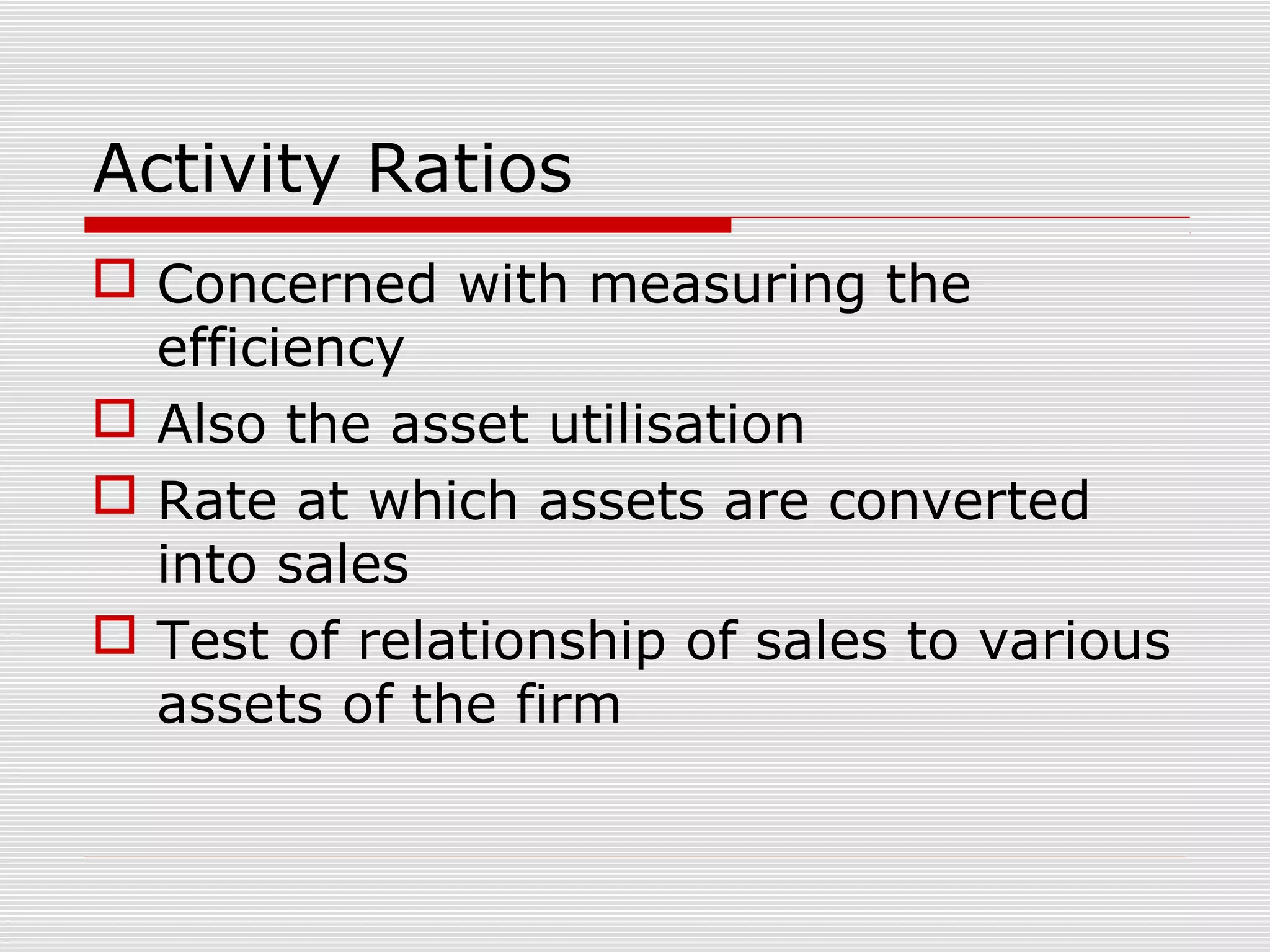 Activity Ratios
 Concerned with measuring the
efficiency
 Also the asset utilisation
 Rate at which assets are converted
into sales
 Test of relationship of sales to various
assets of the firm
 