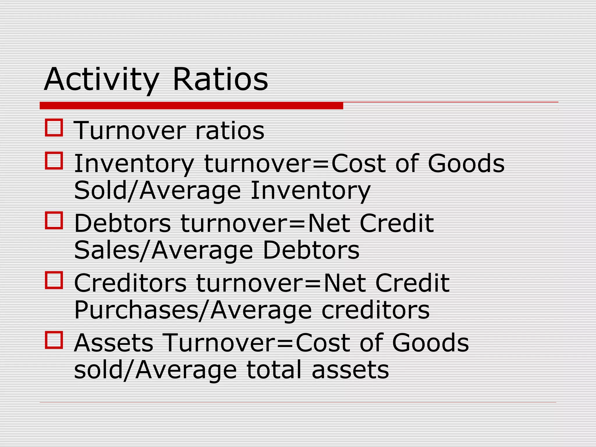 Activity Ratios
 Turnover ratios
 Inventory turnover=Cost of Goods
Sold/Average Inventory
 Debtors turnover=Net Credit
Sales/Average Debtors
 Creditors turnover=Net Credit
Purchases/Average creditors
 Assets Turnover=Cost of Goods
sold/Average total assets
 