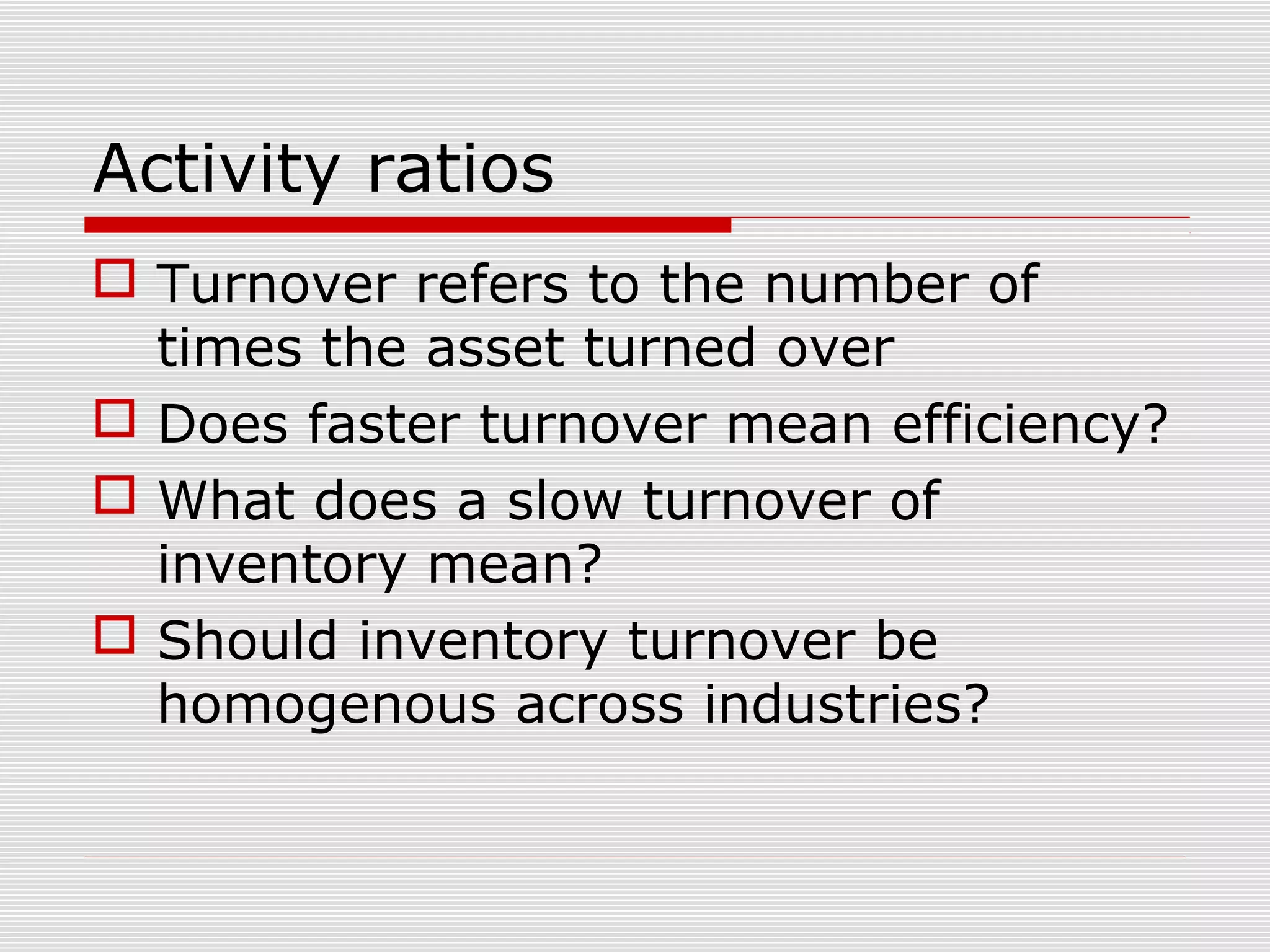 Activity ratios
 Turnover refers to the number of
times the asset turned over
 Does faster turnover mean efficiency?
 What does a slow turnover of
inventory mean?
 Should inventory turnover be
homogenous across industries?
 