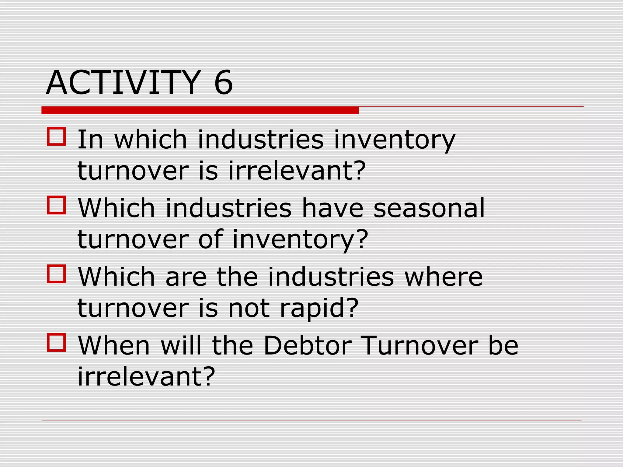 ACTIVITY 6
 In which industries inventory
turnover is irrelevant?
 Which industries have seasonal
turnover of inventory?
 Which are the industries where
turnover is not rapid?
 When will the Debtor Turnover be
irrelevant?
 