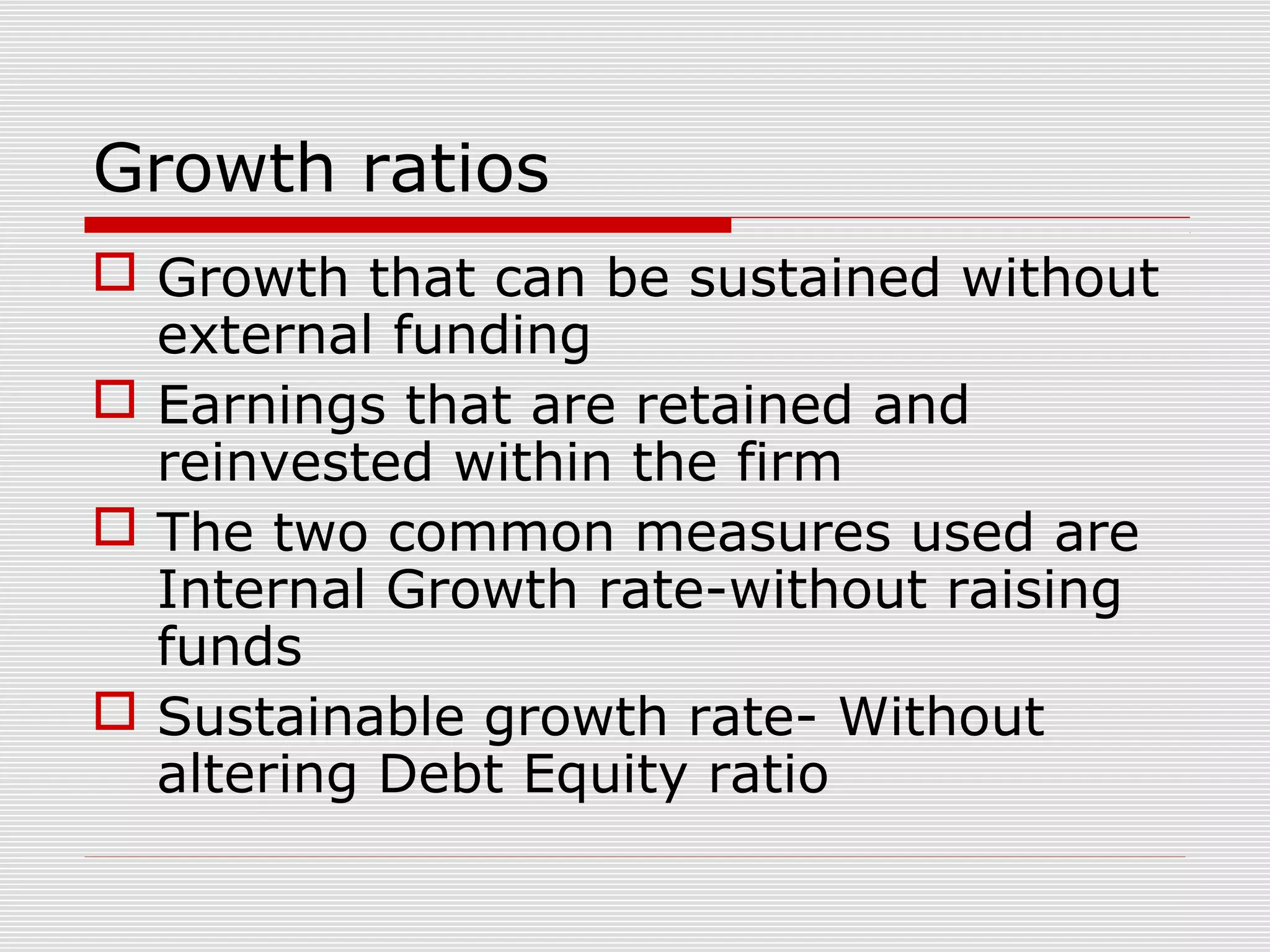 Growth ratios
 Growth that can be sustained without
external funding
 Earnings that are retained and
reinvested within the firm
 The two common measures used are
Internal Growth rate-without raising
funds
 Sustainable growth rate- Without
altering Debt Equity ratio
 