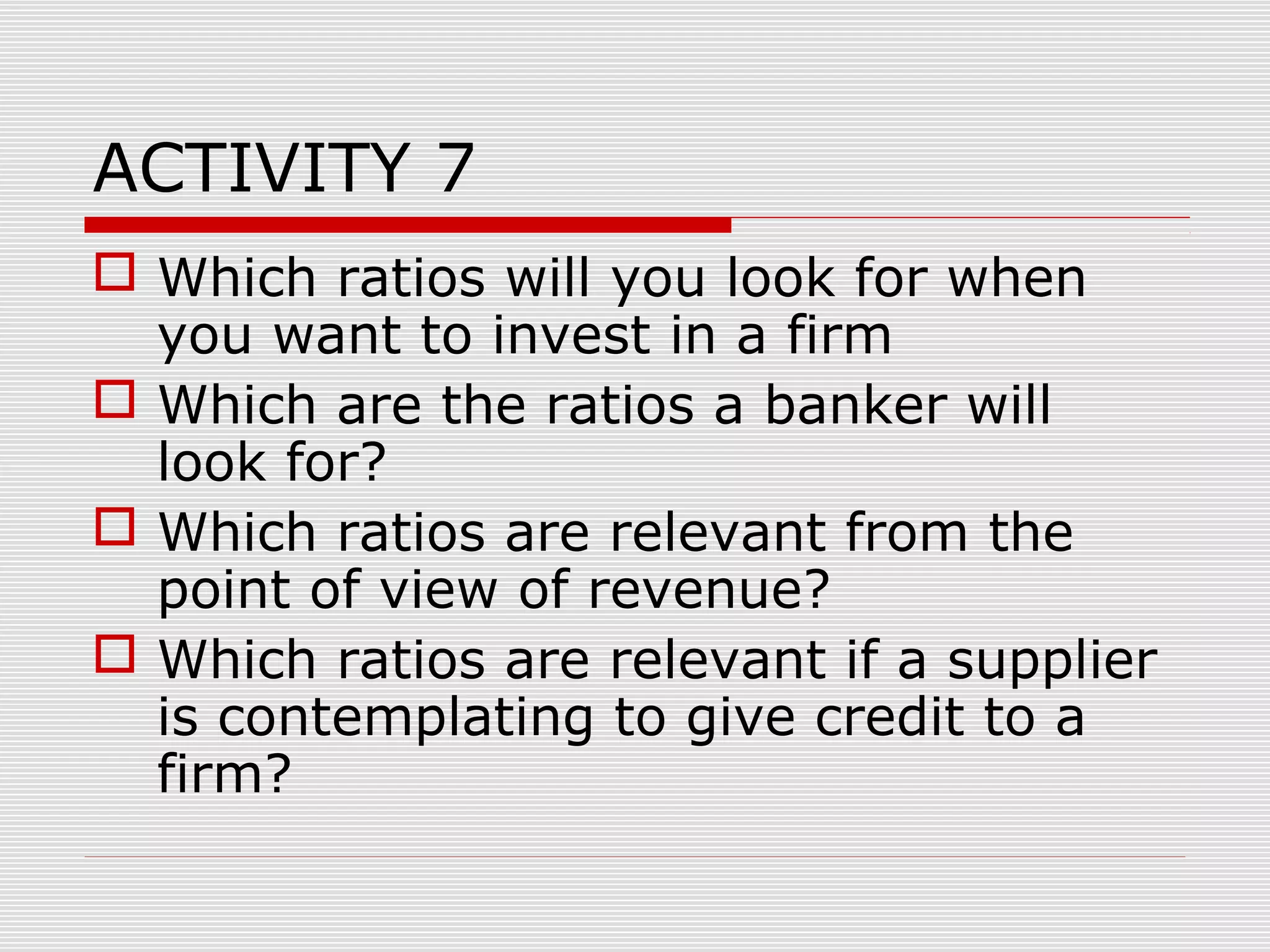 ACTIVITY 7
 Which ratios will you look for when
you want to invest in a firm
 Which are the ratios a banker will
look for?
 Which ratios are relevant from the
point of view of revenue?
 Which ratios are relevant if a supplier
is contemplating to give credit to a
firm?
 