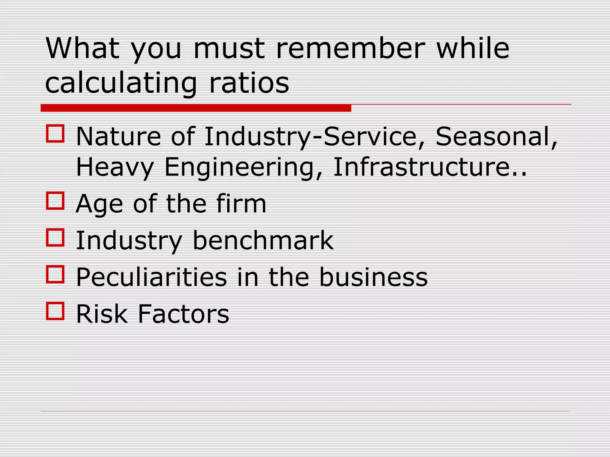 What you must remember while
calculating ratios
 Nature of Industry-Service, Seasonal,
Heavy Engineering, Infrastructure..
 Age of the firm
 Industry benchmark
 Peculiarities in the business
 Risk Factors
 