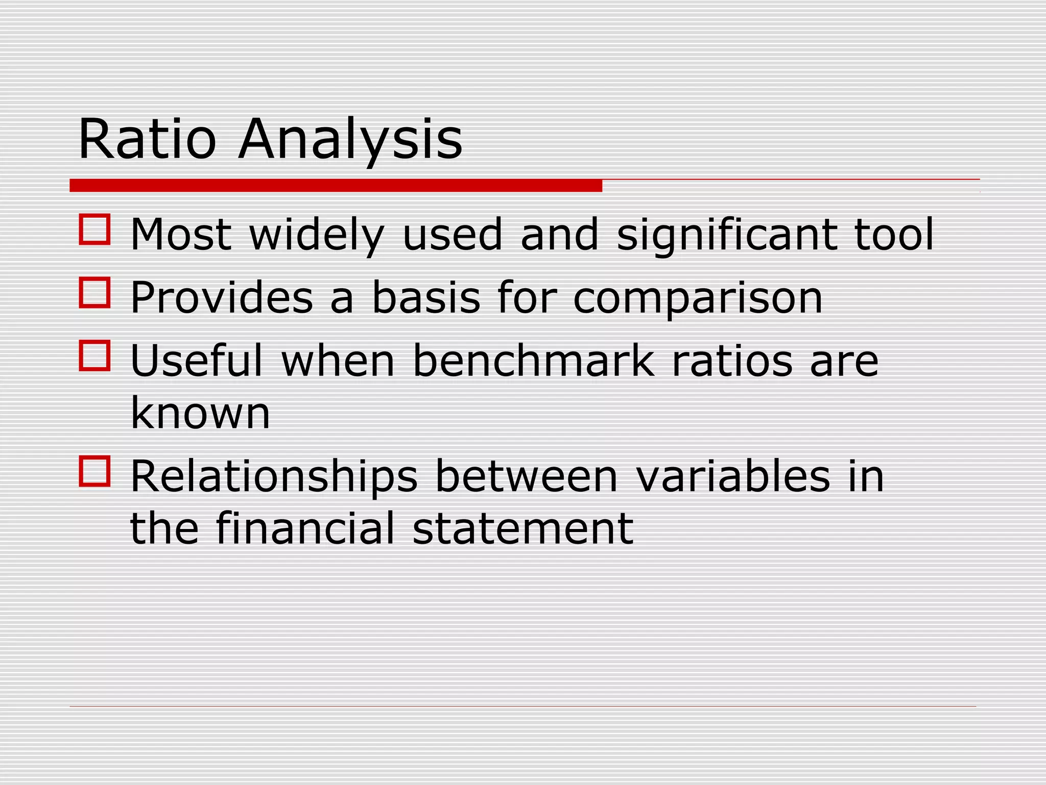 Ratio Analysis
 Most widely used and significant tool
 Provides a basis for comparison
 Useful when benchmark ratios are
known
 Relationships between variables in
the financial statement
 