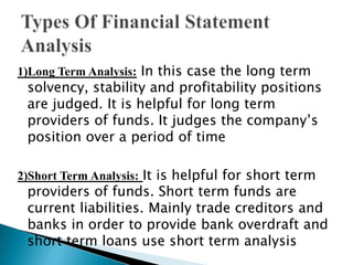 1)Long Term Analysis: In this case the long term

solvency, stability and profitability positions
are judged. It is helpful for long term
providers of funds. It judges the company’s
position over a period of time

2)Short Term Analysis: It is helpful for short term

providers of funds. Short term funds are
current liabilities. Mainly trade creditors and
banks in order to provide bank overdraft and
short term loans use short term analysis

 