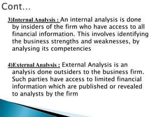 3)Internal Analysis : An internal analysis is done
by insiders of the firm who have access to all
financial information. This involves identifying
the business strengths and weaknesses, by
analysing its competencies
4)External Analysis : External Analysis is an
analysis done outsiders to the business firm.
Such parties have access to limited financial
information which are published or revealed
to analysts by the firm

 