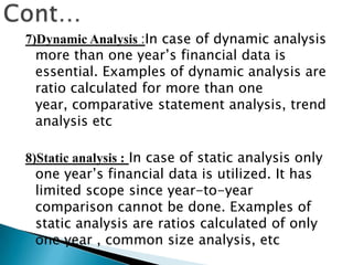 7)Dynamic Analysis :In case of dynamic analysis
more than one year’s financial data is
essential. Examples of dynamic analysis are
ratio calculated for more than one
year, comparative statement analysis, trend
analysis etc
8)Static analysis : In case of static analysis only
one year’s financial data is utilized. It has
limited scope since year-to-year
comparison cannot be done. Examples of
static analysis are ratios calculated of only
one year , common size analysis, etc

 