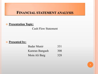 FINANCIAL STATEMENT ANALYSIS

   Presentation Topic:
                      Cash Flow Statement



   Presented by:
                    Badar Munir         331
                    Kamran Bangash      308
                    Moin Ali Baig       328


                                              1
 