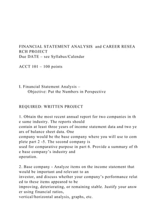 FINANCIAL STATEMENT ANALYSIS and CAREER RESEA
RCH PROJECT
Due DATE – see Syllabus/Calendar
ACCT 101 – 100 points
I. Financial Statement Analysis –
Objective: Put the Numbers in Perspective
REQUIRED: WRITTEN PROJECT
1. Obtain the most recent annual report for two companies in th
e same industry. The reports should
contain at least three years of income statement data and two ye
ars of balance sheet data. One
company would be the base company where you will use to com
plete part 2 ‐5. The second company is
used for comparative purpose in part 6. Provide a summary of th
e base company’s industry and
operation.
2. Base company ‐ Analyze items on the income statement that
would be important and relevant to an
investor, and discuss whether your company’s performance relat
ed to these items appeared to be
improving, deteriorating, or remaining stable. Justify your answ
er using financial ratios,
vertical/horizontal analysis, graphs, etc.
 