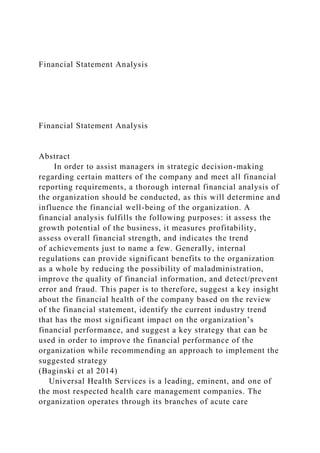 Financial Statement Analysis
Financial Statement Analysis
Abstract
In order to assist managers in strategic decision-making
regarding certain matters of the company and meet all financial
reporting requirements, a thorough internal financial analysis of
the organization should be conducted, as this will determine and
influence the financial well-being of the organization. A
financial analysis fulfills the following purposes: it assess the
growth potential of the business, it measures profitability,
assess overall financial strength, and indicates the trend
of achievements just to name a few. Generally, internal
regulations can provide significant benefits to the organization
as a whole by reducing the possibility of maladministration,
improve the quality of financial information, and detect/prevent
error and fraud. This paper is to therefore, suggest a key insight
about the financial health of the company based on the review
of the financial statement, identify the current industry trend
that has the most significant impact on the organization’s
financial performance, and suggest a key strategy that can be
used in order to improve the financial performance of the
organization while recommending an approach to implement the
suggested strategy
(Baginski et al 2014)
Universal Health Services is a leading, eminent, and one of
the most respected health care management companies. The
organization operates through its branches of acute care
 